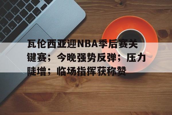 AYX手机版-瓦伦西亚迎NBA季后赛关键赛；今晚强势反弹；压力陡增；临场指挥获称赞(2025nba季后赛对阵图)