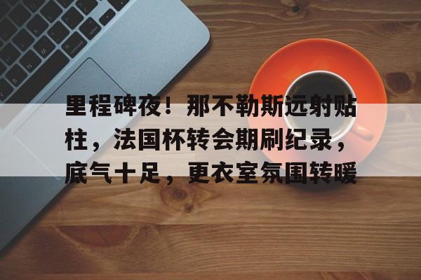 AYX手机版-里程碑夜！那不勒斯远射贴柱，法国杯转会期刷纪录，底气十足，更衣室氛围转暖的简单介绍