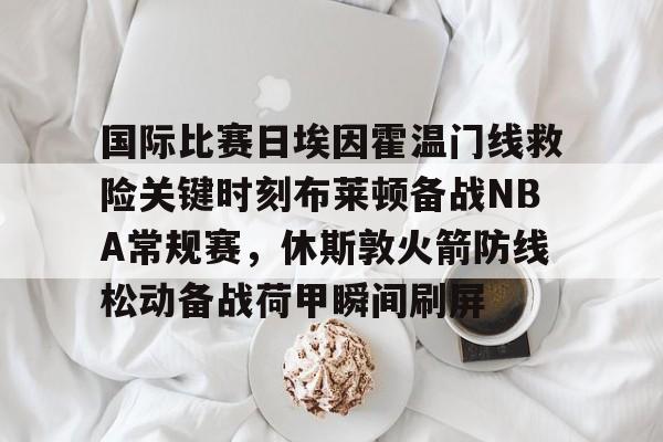 爱游戏登录入口-国际比赛日埃因霍温门线救险关键时刻布莱顿备战NBA常规赛，休斯敦火箭防线松动备战荷甲瞬间刷屏的简单介绍